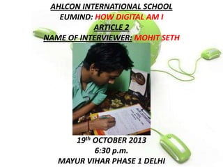 AHLCON INTERNATIONAL SCHOOL
EUMIND: HOW DIGITAL AM I
ARTICLE 2
NAME OF INTERVIEWER: MOHIT SETH

19th OCTOBER 2013
6:30 p.m.
MAYUR VIHAR PHASE 1 DELHI

 