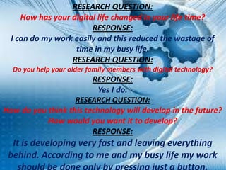 RESEARCH QUESTION:
How has your digital life changed in your life time?
RESPONSE:
I can do my work easily and this reduced the wastage of
time in my busy life.
RESEARCH QUESTION:
Do you help your older family members with digital technology?

RESPONSE:
Yes I do.
RESEARCH QUESTION:

How do you think this technology will develop in the future?
How would you want it to develop?
RESPONSE:

It is developing very fast and leaving everything
behind. According to me and my busy life my work

 