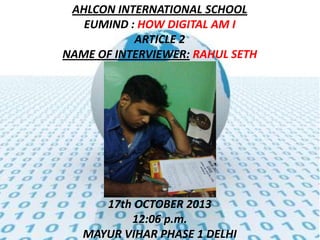 AHLCON INTERNATIONAL SCHOOL
EUMIND : HOW DIGITAL AM I
ARTICLE 2
NAME OF INTERVIEWER: RAHUL SETH

17th OCTOBER 2013
12:06 p.m.
MAYUR VIHAR PHASE 1 DELHI

 