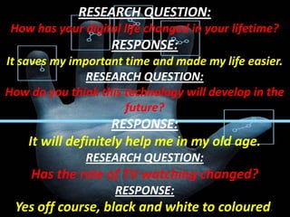 RESEARCH QUESTION:
How has your digital life changed in your lifetime?

RESPONSE:
It saves my important time and made my life easier.
RESEARCH QUESTION:
How do you think this technology will develop in the
future?

RESPONSE:
It will definitely help me in my old age.
RESEARCH QUESTION:

Has the role of TV watching changed?
RESPONSE:

Yes off course, black and white to coloured.

 