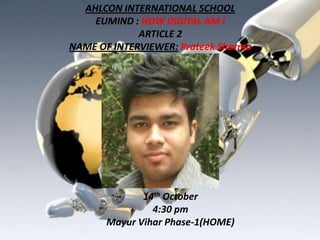 AHLCON INTERNATIONAL SCHOOL
EUMIND : HOW DIGITAL AM I
ARTICLE 2
NAME OF INTERVIEWER: Prateek Sharma

14th October
4:30 pm
Mayur Vihar Phase-1(HOME)

 