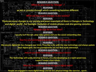 RESEARCH QUESTION:
What do you mean by ‘Change’ ?
RESPONSE:

an act or process through which something becomes different.
RESEARCH QUESTION:

What are the recent changes in our society?
RESPONSE:

There are many changes in our society and most important of them is Changes in Technology
and digital world , For Example- Evolution of mobile phones and also gaming consoles.
RESEARCH QUESTION:

What do you do in free time?
RESPONSE:
I usually Surf the net , play video games and use the social networking sites
RESEARCH QUESTION:
How has your parents/grandparents digital life changed in time?
RESPONSE:
My parents digital life has changed over time , They like to be with the new technology and always update
their digital gear, But my grandparents are not that much interested
RESEARCH QUESTION:
How do you think Technology will develop in future?
RESPONSE:
The Technology will surely develop in future, It is also developing at a rapid speed now.
I expect human sized robots .
RESEARCH QUESTION:
What are the bad things of the changes in digital world?
RESPONSE:
People are engaged in more digital things and do less physical things like exercise , sports .

 