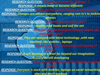 RESEARCH QUESTION: What do you mean by ‘Change’ ?
RESPONSE: It means make or become different.
RESEARCH QUESTION: What are the recent changes in our society?
RESPONSE: Changes are almost everywhere, ranging rom tv’s to mobile
phones
RESEARCH QUESTION: What do you do in free time?
RESPONSE: I usually read books and surf the net
RESEARCH QUESTION: How has your parents/grandparents digital life
changed in time?
RESPONSE: They are updated with latest technology ,with new
machines like mobiles , laptops
RESEARCH QUESTION: How do you think Technology will develop in
future?
RESPONSE: It will develop at a level far beyond our imagination
actually its still developing
RESEARCH QUESTION: What are the bad things of the changes in digital
world?
RESPONSE: Everyone is stuck with mobiles, laptops on social networking
sites and don’t workout

 
