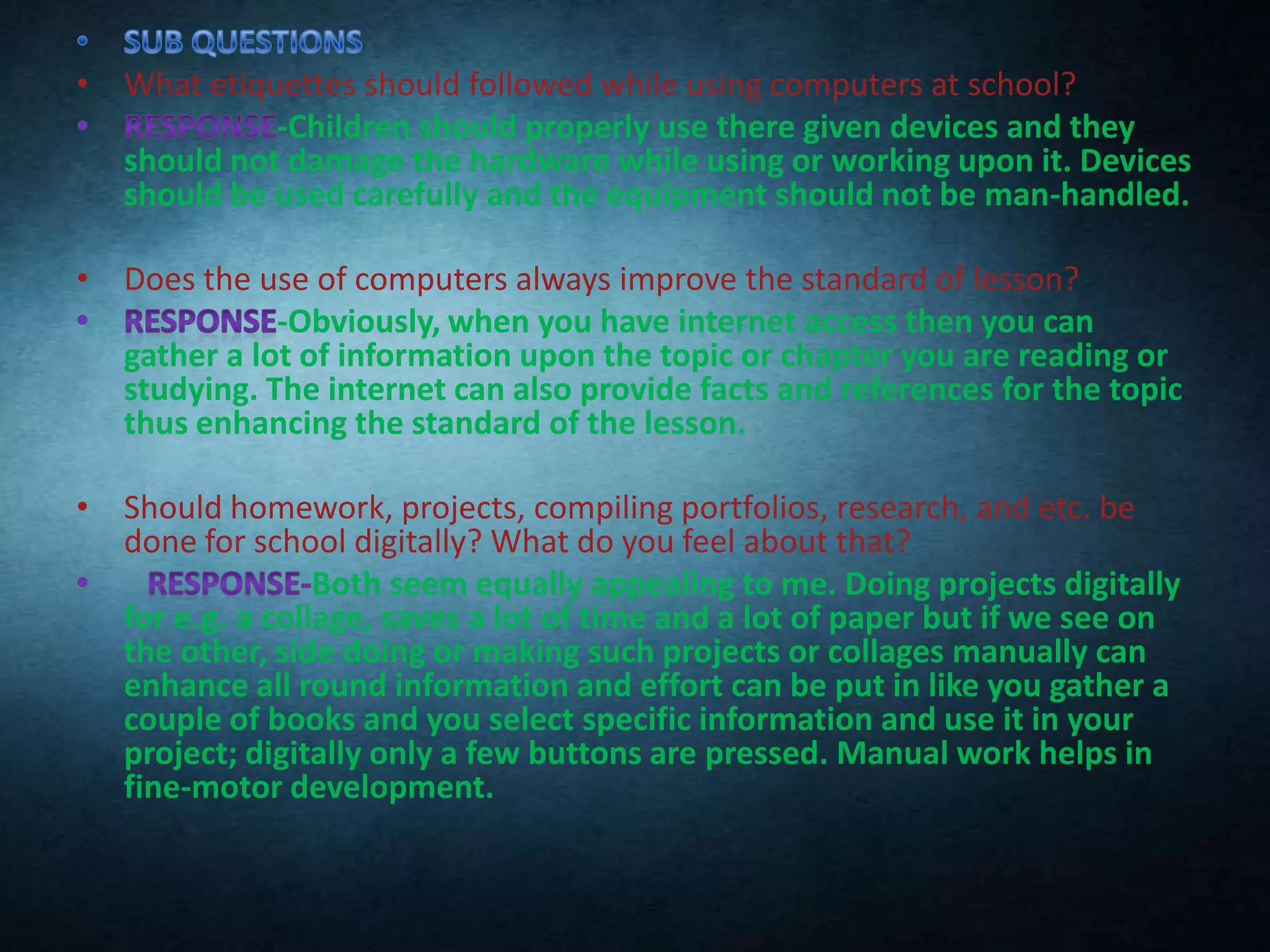 • What etiquettes should followed while using computers at school?
-Children should properly use there given devices and they
should not damage the hardware while using or working upon it. Devices
should be used carefully and the equipment should not be man-handled.
• Does the use of computers always improve the standard of lesson?
-Obviously, when you have internet access then you can
gather a lot of information upon the topic or chapter you are reading or
studying. The internet can also provide facts and references for the topic
thus enhancing the standard of the lesson.
• Should homework, projects, compiling portfolios, research, and etc. be
done for school digitally? What do you feel about that?
Both seem equally appealing to me. Doing projects digitally
for e.g. a collage, saves a lot of time and a lot of paper but if we see on
the other, side doing or making such projects or collages manually can
enhance all round information and effort can be put in like you gather a
couple of books and you select specific information and use it in your
project; digitally only a few buttons are pressed. Manual work helps in
fine-motor development.

 