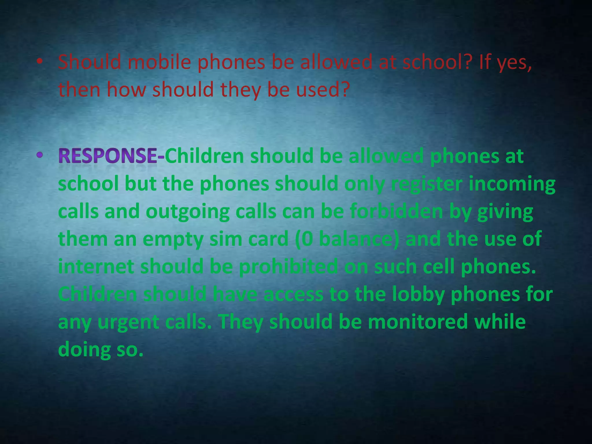 • Should mobile phones be allowed at school? If yes,
then how should they be used?

Children should be allowed phones at
school but the phones should only register incoming
calls and outgoing calls can be forbidden by giving
them an empty sim card (0 balance) and the use of
internet should be prohibited on such cell phones.
Children should have access to the lobby phones for
any urgent calls. They should be monitored while
doing so.

 