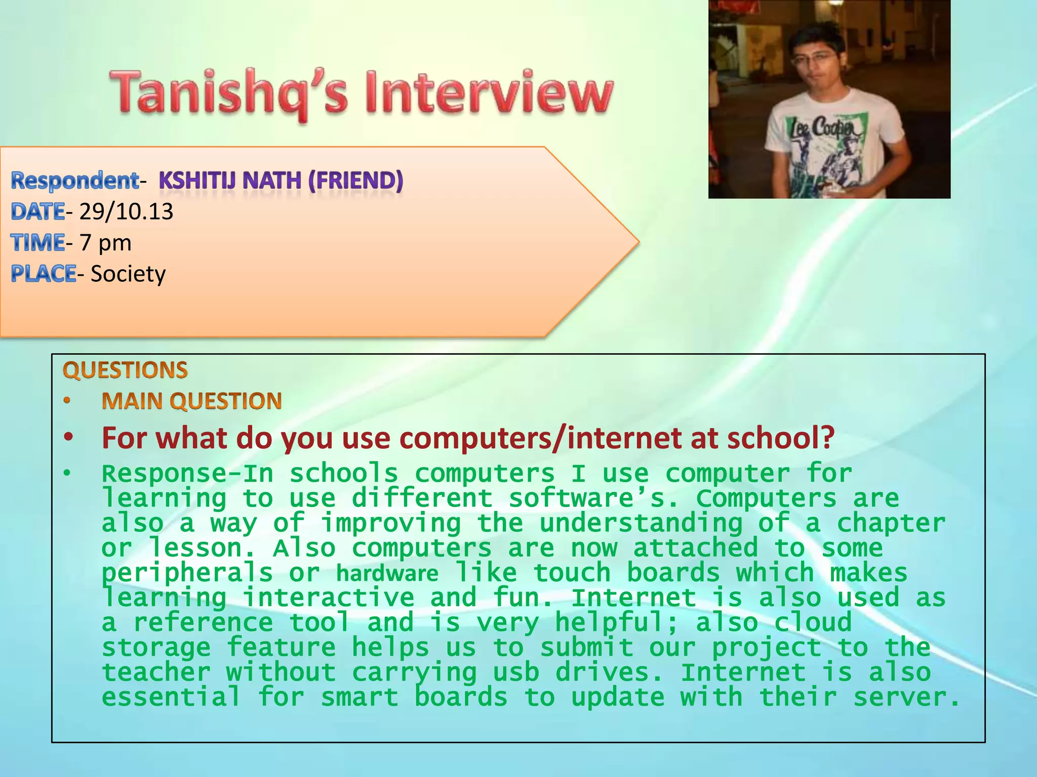 - 29/10.13
- 7 pm
- Society

• For what do you use computers/internet at school?
•

Response-In schools computers I use computer for
learning to use different software’s. Computers are
also a way of improving the understanding of a chapter
or lesson. Also computers are now attached to some
peripherals or hardware like touch boards which makes
learning interactive and fun. Internet is also used as
a reference tool and is very helpful; also cloud
storage feature helps us to submit our project to the
teacher without carrying usb drives. Internet is also
essential for smart boards to update with their server.

 