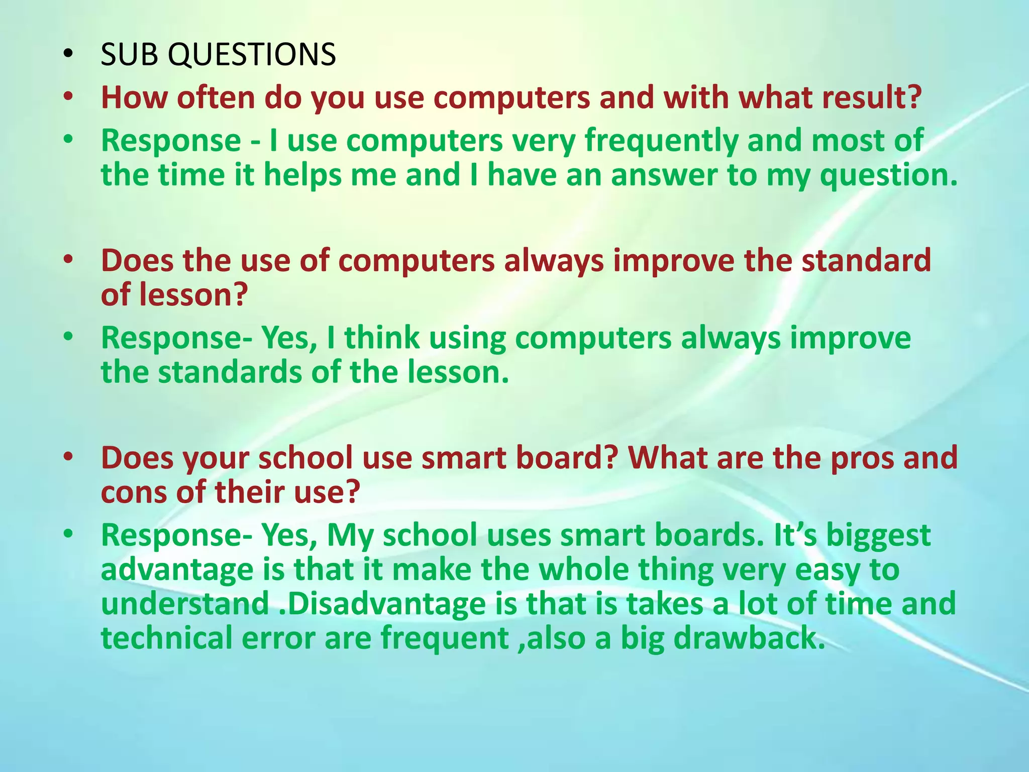 • SUB QUESTIONS
• How often do you use computers and with what result?
• Response - I use computers very frequently and most of
the time it helps me and I have an answer to my question.

• Does the use of computers always improve the standard
of lesson?
• Response- Yes, I think using computers always improve
the standards of the lesson.
• Does your school use smart board? What are the pros and
cons of their use?
• Response- Yes, My school uses smart boards. It’s biggest
advantage is that it make the whole thing very easy to
understand .Disadvantage is that is takes a lot of time and
technical error are frequent ,also a big drawback.

 