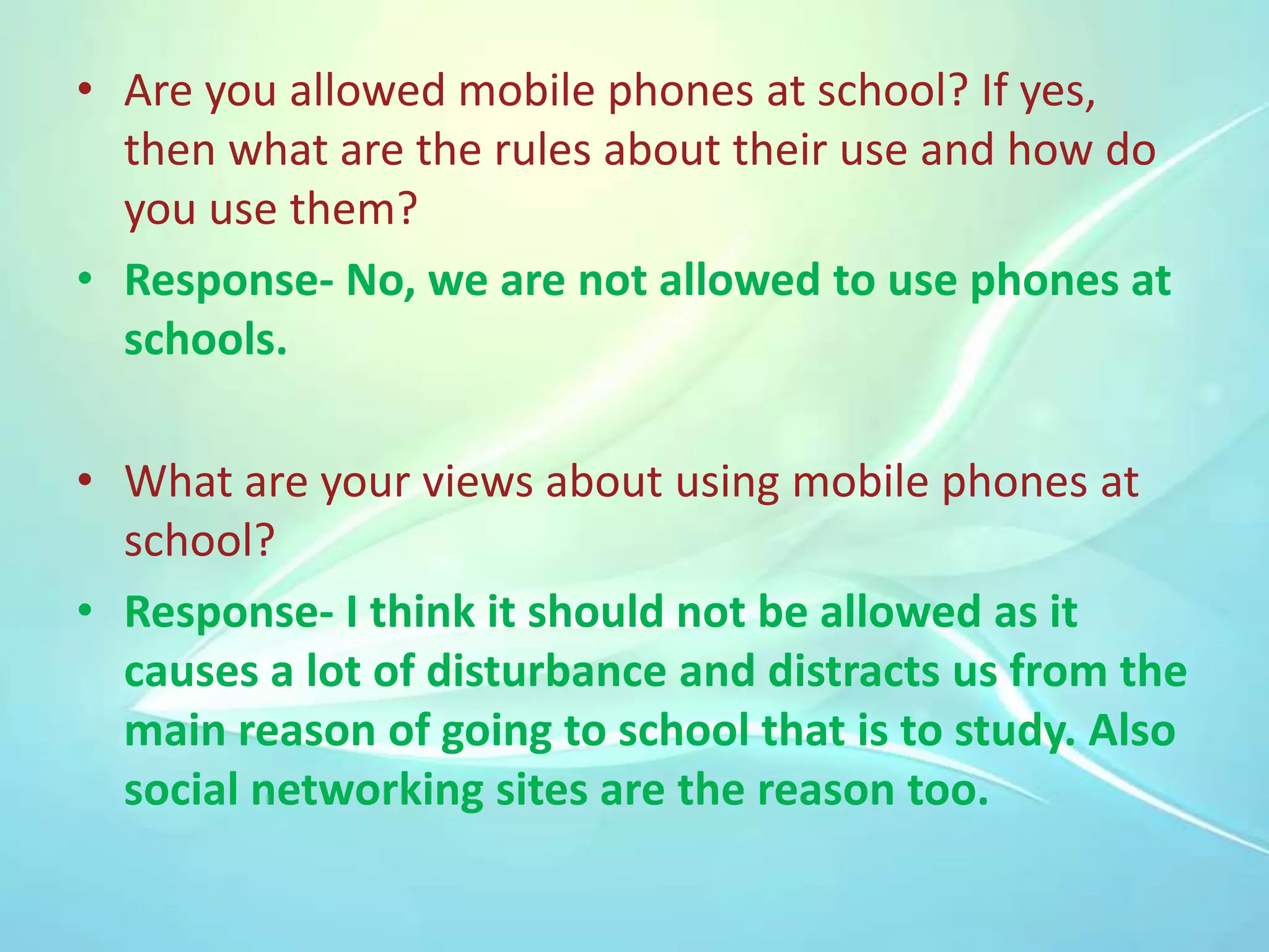• Are you allowed mobile phones at school? If yes,
then what are the rules about their use and how do
you use them?
• Response- No, we are not allowed to use phones at
schools.
• What are your views about using mobile phones at
school?
• Response- I think it should not be allowed as it
causes a lot of disturbance and distracts us from the
main reason of going to school that is to study. Also
social networking sites are the reason too.

 