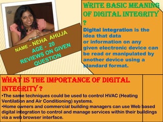 Write basic meaning
of digital integrity
?
Digital integration is the
idea that data
or information on any
given electronic device can
be read or manipulated by
another device using a
standard format.

What is the importance of digital
integrity ?
•The same techniques could be used to control HVAC (Heating
Ventilation and Air Conditioning) systems.
•Home owners and commercial building managers can use Web based
digital integration to control and manage services within their buildings
via a web browser interface.

 
