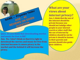 What are your
views about
internet privacy?

Ques. Do you think that downloading movies
and music for free is OK?
Ans. No, I don’t think so that it is right to
download the movies and music for free from
internet because it causes piracy in the
market and the behind it will increase the
piracy.

Ans. I, think that the use of
the internet should be
private because you
should not indulge other
people in your internet
search or other stuff. But
the use of internet by
children should be not be
private it should be known
to their parents and
parents should also guide
their children.

 