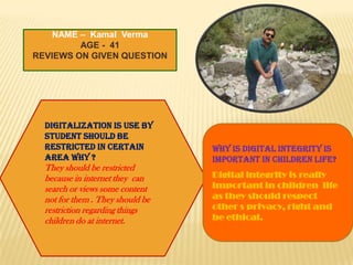 NAME – Kamal Verma
AGE - 41
REVIEWS ON GIVEN QUESTION

Digitalization is use by
student should be
restricted in certain
area why ?

They should be restricted
because in internet they can
search or views some content
not for them . They should be
restriction regarding things
children do at internet.

Why is digital integrity is
important in children life?
Digital integrity is really
important in children life
as they should respect
other s privacy, right and
be ethical.

 