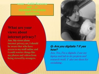NAME – Aditi Saxena
AGE - 21

REVIEWS ON GIVEN
QUESTION

What are your
views about
internet privacy?
Ans. My views about
internet privacy are, I should
be aware that who have
access to my stuff online and
I could restrict things like
my photos and videos from
being viewed by strangers.

Q- Are you digitalis ? If yes
how?
Ans. Yes, I’m a digitalis. I use my
laptop and tab to do projects and
research work. I also use them for
socializing .

 