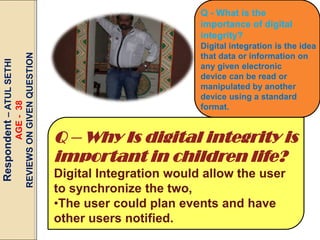 AGE - 38
REVIEWS ON GIVEN QUESTION

Respondent – ATUL SETHI

Q - What is the
importance of digital
integrity?
Digital integration is the idea
that data or information on
any given electronic
device can be read or
manipulated by another
device using a standard
format.

Q – Why Is digital integrity is
important in children life?
Digital Integration would allow the user
to synchronize the two,
•The user could plan events and have
other users notified.

 