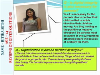 NAME – RITIKA SETHI
AGE – 24
REVIEWS ON GIVEN QUETIONS

Q – Is digital integrity
is also necessary for
parents?
Yes it is necessary for the
parents also to control their
children that in which
direction their children
moving. Are they moving in
the positive or negative
direction? So parents must
be aware of the surrounding
otherwise there will be a lot
of problem for them.

Q – Digitalization is can be harmful or helpful?

I think it is both in some area it is helpful and in some area it is
harmful like in internet we can find many things which we needed
for your h.w ,projects ,etc .if we write any wrong thing it shows
that is why it is harmful anyone can search anything without
trouble.

 