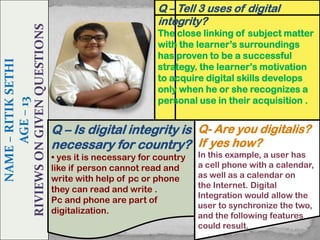 NAME – RITIK SETHI
AGE – 13
RIVIEWS ON GIVEN QUESTIONS

Q – Tell 3 uses of digital
integrity?
The close linking of subject matter
with the learner’s surroundings
has proven to be a successful
strategy. the learner’s motivation
to acquire digital skills develops
only when he or she recognizes a
personal use in their acquisition .

Q – Is digital integrity is Q- Are you digitalis?
necessary for country? If yes how?
• yes it is necessary for country
like if person cannot read and
write with help of pc or phone
they can read and write .
Pc and phone are part of
digitalization.

In this example, a user has
a cell phone with a calendar,
as well as a calendar on
the Internet. Digital
Integration would allow the
user to synchronize the two,
and the following features
could result.

 