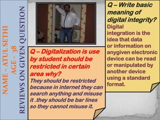 NAME – ATUL SETHI
AGE - 38
REVIEWS ON GIVEN QUESTION

Q – Write basic
meaning of
digital integrity?

Q – Digitalization is use
by student should be
restricted in certain
area why?

They should be restricted
because in internet they can
search anything and misuse
it .they should be bar lines
so they cannot misuse it.

Digital
integration is the
idea that data
or information on
anygiven electronic
device can be read
or manipulated by
another device
using a standard
format.

 