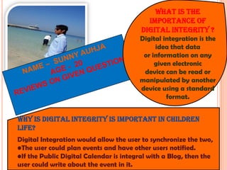 What is the
importance of
digital integrity ?
Digital integration is the
idea that data
or information on any
given electronic
device can be read or
manipulated by another
device using a standard
format.

Why is digital integrity is important in children
life?
Digital Integration would allow the user to synchronize the two,
•The user could plan events and have other users notified.
•If the Public Digital Calendar is integral with a Blog, then the
user could write about the event in it.

 