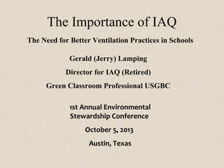 The Importance of IAQ
The Need for Better Ventilation Practices in Schools
Gerald (Jerry) Lamping
Director for IAQ (Retired)
Green Classroom Professional USGBC
1st Annual Environmental
Stewardship Conference
October 5, 2013
Austin, Texas
 