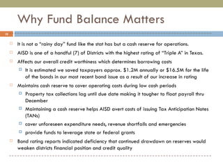 Why Fund Balance Matters It is not a “rainy day” fund like the stat has but a cash reserve for operations. AISD is one of a handful (7) of Districts with the highest rating of “Triple A” in Texas. Affects our overall credit worthiness which determines borrowing costs It is estimated we saved taxpayers approx. $1.2M annually or $16.5M for the life of the bonds in our most recent bond issue as a result of our increase in rating Maintains cash reserve to cover operating costs during low cash periods Property tax collections lag until due date making it tougher to float payroll thru December Maintaining a cash reserve helps AISD avert costs of issuing Tax Anticipation Notes (TANs)  cover unforeseen expenditure needs, revenue shortfalls and emergencies provide funds to leverage state or federal grants Bond rating reports indicated deficiency that continued drawdown on reserves would weaken districts financial position and credit quality 