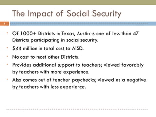 The Impact of Social Security Of 1000+ Districts in Texas, Austin is one of less than 47 Districts participating in social security. $44 million in total cost to AISD. No cost to most other Districts. Provides additional support to teachers; viewed favorably by teachers with more experience. Also comes out of teacher paychecks; viewed as a negative by teachers with less experience. 