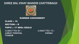 SHREE BAL VINAY MANDIR CHATTRIBAGH
SUMMER ASSIGNMENT
CLASS :- 10
SECTION :- B
TOPIC :- 17 SDGs GOALS
SUBMITTED BY :- SUBMITTED TO:-
AARAV PANCHAL HANSA
THAKUR
 