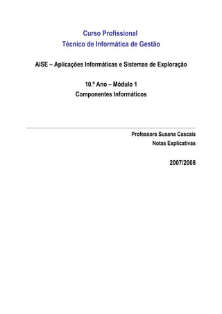 Curso Profissional
         Técnico de Informática de Gestão

AISE – Aplicações Informáticas e Sistemas de Exploração

                10.º Ano – Módulo 1
              Componentes Informáticos




                                  Professora Susana Cascais
                                          Notas Explicativas


                                                 2007/2008
 