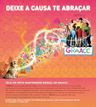 O GRAACC sempre soube onde quer chegar: na cura do câncer infanto-juvenil. E foi essa imensa vontade
que gerou um hospital que hoje alcança índices de cura comparáveis aos melhores centros médicos do mundo.
São mais de 18 anos combatendo e vencendo o câncer infantil com qualidade de vida. Durante esse tempo nasceram
a quimioteca, a brinquedoteca, o centro de transplante de medula óssea, além de toda assistência necessária
para as crianças e suas famílias. Mas o caminho é longo e o GRAACC precisa avançar ainda mais.
Se você abraçar a nossa causa, nós iremos ainda mais longe.
SEJA UM SÓCIO MANTENEDOR MENSAL DO GRAACC.
Crianças do GRAACC
na luta contra o câncer infantil.
Joe. Cão terapeuta
É MUITO FÁCIL, BASTA ACESSAR O SITE WWW.GRAACC.ORG.BR, E-MAIL GRAACC@GRAACC.ORG.BR
OU TELEFONE (11) 5908-9100.
 
