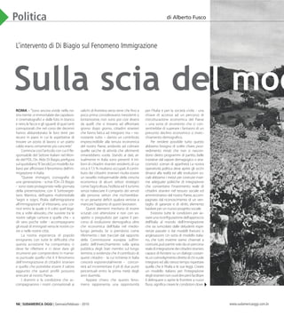 14 | SUDAMERICA OGGI | Gennaio/Febbraio - 2010 www.sudamericaoggi.com.br
Politica
L’intervento di Di Biagio sul Fenomeno Immigrazione
Roma – “Sono ancora vivide nella no-
stra mente ,e immortalate dai capolavo-
ri cinematografici e dalle foto in bianco
e nero,le facce e gli sguardi di quei tanti
connazionali che nel corso dei decenni
hanno abbandonato le loro terre per
recarsi in paesi in cui le aspettative di
trovare un posto di lavoro o un piatto
caldo erano certamente più concrete”.
Comincia così l’articolo con cui il Re-
sponsabile del Settore Italiani nel Mon-
do del PDL,On.Aldo Di Biagio,prefigura
sul quotidiano“Il Secolo”,un modello ita-
liano per affrontare il fenomeno dell’im-
migrazione in Italia.
“Queste immagini, iconografia di
una generazione, - scrive l’On. Di Biagio
- sono state protagoniste nella giornata
della presentazione, con il Sottosegre-
tario Mantica, dell’opera multimediale
“segni e sogni, l’Italia dall’emigrazione
all’immigrazione” al Vittoriano, una cor-
nice entro la quale si è colto quel lega-
me, a volte abiurato, che sussiste tra le
nostre valigie cartone e quelle che – a
dir vero poche volte - accompagnano
gli esodi di immigrati verso le nostre co-
ste o nelle nostre città.
La nostra esperienza di popolo
emigrante, con tutte le difficoltà che
questa accezione ha comportato, ci
deve far riflettere e ci deve dare gli
strumenti per comprendere in manie-
ra puntuale quello che è il fenomeno
dell’immigrazione di cittadini stranieri
e quello che potrebbe essere il valore
aggiunto che questi profili possono
arrecare al nostro Paese.
I drammi e la condizione che ac-
compagnarono i nostri connazionali ai
valichi di frontiera verso terre che fino a
poco prima consideravano inesistenti o
lontanissime, non sono poi così diversi
da quelli che si trovano ad affrontare
giorno dopo giorno, cittadini stranieri
che fanno fatica ad integrarsi ma – no-
nostante tutto – danno un contributo
imprescindibile alla tenuta economica
del nostro Paese, andando ad colmare
quelle sacche di attività che altrimenti
rimarrebbero vuote. Stando ai dati, at-
tualmente in Italia sono presenti 4 mi-
lioni di cittadini stranieri residenti,di cui
circa il 7,5 % risultano occupati.Il contri-
buto dei cittadini stranieri risulta essere
un tassello indispensabile della crescita
economica di alcuni settori strategici
come l’agricoltura,l’edilizia ed il turismo
senza tralasciare il comparto dei servizi
alla persona: settori che rischierebbe-
ro un pesante deficit qualora venisse a
mancare l’apporto di questi lavoratori.
Questi elementi meritano di essere
scrutati con attenzione e non con so-
spetto o pregiudizio per capire il per-
corso di evoluzione demografica oltre
che economica dell’Italia nel medio-
lungo periodo. Se si prendono come
riferimento i dati tracciati dal rapporto
della Commissione europea sull’im-
patto dell’invecchiamento sulla spesa
pubblica degli Stati membri sul lungo
termine,si evidenzia che il contributo di
questi cittadini -  la cui richiesta in Italia
crescerà esponenzialmente -  concor-
rerà ad incrementare il pil di due punti
percentuali entro la prima metà degli
anni duemila.
Appare chiaro che questo feno-
meno rappresenta una opportunità
per l’Italia e per la società civile, - una
chiave di accesso ad un percorso di
ristrutturazione economica del Paese
– una sorta di strumento che ci con-
sentirebbe di superare i fantasmi di un
presunto declino economico o invec-
chiamento demografico.
Per rendere possibile tutto questo
abbiamo bisogno di scelte chiare, prov-
vedimento mirati che non si nascon-
dono dietro programmi di partito, belle
iniziative dal sapore demagogico o ana-
cronistici scenari di apartheid. La nostra
operatività politica deve aprire gli occhi
dinanzi alla realtà ed alle evoluzioni so-
ciali:abbiamo i mezzi per costruire insie-
me adeguate politiche di integrazione
che consentano l’inserimento reale di
cittadini stranieri nel tessuto sociale ed
amministrativo del nostro Paese,accom-
pagnato dal riconoscimento di un ven-
taglio di garanzie e di diritti, elemento
basilare per un nuovo progetto sociale.
Esistono tutte le condizioni per av-
viare una riconfigurazione dell’approccio
dell’Italia al mondo dell’immigrazione
che sia svincolato dalle deludenti espe-
rienze passate o dai modelli francesi o
anglosassoni. Un sorta di modello italia-
no, che tutti insieme siamo chiamati a
costruire,può partire solo daun percorso
realediintegrazionedeicittadinistranieri,
capace di fondarsi su un dialogo costan-
te,uncoinvolgimentodirettodichivuole
integrarsi ed allo stesso tempo rispettare
quella che è l’Italia e le sue leggi. Creare
un modello italiano per l’integrazione
deglistranierinonvuoldireperòfacilitare
il delinquere o aprire le frontiere a nuovi
flussi,significa creare le condizioni dove-
Sulla scia del mod
di Alberto Fusco
03_Di_Biaggio.indd 14 17.02.10 10:23:33
 