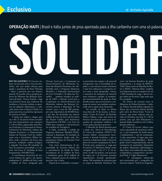 28 | SUDAMERICA OGGI | Dicembre - 2009
Esclusivo
Rio de janeiro | O Governo ita-
liano em parceria com o Governo bra-
sileiro, nao irao medir esforços para
ajudar a populaçao de Porto Principe
- Haiti, a passarem por esse desastre
natural. De acordo com as proprias pa-
lavras do Ministro das Relaçoes Exte-
riores da Italia - Franco Frattini – logo
nas primeiras horas que souberam do
incidente, o Governo italiano se apres-
sou em adiquirir informaçoes e a pla-
nejar junto com as Naçoes Unidas e os
paises parceiros, as primeiras operaçoes
de socorro no Haiti.
A ajuda nao tardou a chegar, pois
ate o dia 21 de janeiro foram enviados
três vôos humanitários com aeronaves
C-130 ao Haiti, organizados pela Dire-
çao Geral para a Cooperação ao Desen-
volvimento do Ministério italiano das
Relações Exteriores e o Departamento
italiano da Proteção Civil em colabo-
ração com a Aeronáutica Militar Ita-
liana, onde o primeiro vôo levou uma
primeira instalação médica-cirúrgica;
o segundo vôo levou 80 toneladas de
bens de primeira necessidade; e o ter-
ceiro vôo levou 47 toneladas de bens
humanitários (550.000 Euro).
A contribuiçao financeira do Go-
verno italiano ate agora è de aproxi-
madamente 5,7 milhões de Euro, onde
1 milhão de Euro, designado pela
Direção Geral para a Cooperação ao
Desenvolvimento do Ministério ita-
liano das Relações Exteriores, foi sub-
dividido entre o Programa Alimentar
Mundial e a Federação Internacional
da Cruz Vermelha e da Meia-lua Ver-
melha; tambem atendera ao pedi-
do da OMS, a Direção Geral para a
Cooperação ao Desenvolvimento do
Ministério italiano das Relações Ex-
teriores colocou à disposição 10 “kit
trauma” para a cura de 500 pessoas,
por uma importância de 80.000 Euro;
e por fim, foi destinado um ulterior
milhão de Euro em favor do Escritório
das Nações Unidas, para Assistência
Humanitária (OCHA) e em favor da
OMS para assegurar o fornecimento
de remédios de emergência.
A Itália, atendendo a pedido do
Programa Alimentar Mundial (PAM),
colocará à disposição 20 toneladas de
rações alimentares doadas pelo De-
partamento italiano da Proteção Civil
(140.000 Euro).
Uma outra demonstraçao de ge-
nerosidade do Governo italiano sera
o cancelamento da dívida do Haiti,
inicialmente de 12 milhões de Euro
e atualmente quase 40,43 milhões de
Euro, originada atraves de creditos co-
merciais com a Italia.
Depois de ter concluído o transpor-
te prioritário das equipes e do material
emergencial, cuja a necessidade de ra-
pidez e a sua natureza menos volumosa
e mais leve indicavam o transporte aé-
reo como o mais apropriado, começa
o momento do transporte de material
mais volumoso e pesado. A coordena-
ção interministerial da ajuda ao Haiti
decidiu entao, que era necessario o em-
prego de navios, mas também continu-
ando com o apoio aéreo fornecido.
Foi enviado ao Haiti na última
terça-feira dia 19 de Janeiro, o Porta-
Aviões ‘Conte di Cavour’ da Marinha
Militar Italiana, como uma forma de
fornecer uma base de apoio para as es-
quadras de operadores italianos e de
outros países parceiros presentes.
A Marinha do Brasil destinou para
a ajuda, um Navio de Desembarque
de Carros de Combate (NDCC) ‘Al-
mirante Sabóia’, recentemente incor-
porado á Armada brasileira, e que se
encontra a disposiçao desde o inicio do
plano de socorro à populaçao de Porto
Principe para transportar a carga que
for preciso. O ‘Almirante Saboia’ estara
carregado entre o dia 27 e 31 de ja-
neiro, no Rio de Janeiro, com previsao
de zarpar em 1 de fevereiro, proxima
segunda-feira, levando aproximada-
mente 700 toneladas de materiais para
as tropas da Marinha (Fuzileiros Na-
vais) e do Exército Brasileiro de ajuda
humanitárias e ás tropas da MINUS-
TAH. Outro navio da Marinha do Bra-
sil, o NDCC ‘Mattoso Maia’, também
está disponível para o transporte de até
1.500 toneladas de carga e deverá zar-
par ainda em fevereiro, logo assim que
for carregado.
Foi atraves da conversa entre os
Ministros da Defesa brasileira e italia-
na, Nelson Azevedo Jobim e Ignazio La
Russa, que o Governo italiano decidiu
pelo envio do Porta-Aviões ‘Conte di
Cavour’, que entao realizara uma pa-
rada em Fortaleza nos dias 27 e 28 de
janeiro, para que dois helicopteros e
pessoal médico brasileiro civil e militar
possam embarcar.
O ‘Conte di Cavour’ oferece uma
otima capacidade de assistência sanitá-
ria, a área hospitalar de bordo possui
2 ambulatórios, 1 sala de reanimação,
2 salas operatórias, 8 vagas para tera-
pia intensiva, sala radiológica – Tomo-
grafia Axial Computadorizada, sala de
tratamento de queimados, laboratório
de análise, laboratório odontológico e
além disso, será embarcada uma câma-
ra hiperbárica transportável e um hos-
pital Role 2 “Light Manoeuvre”.
	 O contingente embarcado
será estruturado por 1 companhia do
Exercito italiano ‘Task Force Engenha-
di ALfredo Apicella
SOLIDAR
OPERAÇÃO HAITI | Brasil e Itália juntos de proa apontada para a ilha caribenha com uma só palavra de
28 | SUDAMERICA OGGI | Gennaio/Febbraio - 2010 www.sudamericaoggi.com.br
03_Haiti.indd 28 08.02.10 05:14:58
 