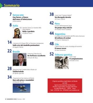 4 | SUDAMERICA OGGI | Dicembre - 2009
Sommario
	 7	Senza rete
		 Con furore, a fianco
		 dell’anno al fulmicotone
		 di Riccardetto
	 8	Italia
		 Speciale Cultura | Le iniziative della
Dante Alighieri
		 Bella e perduta
		 di Alberto Fusco
	 14	L’intervento di Di Biagio (PDL) sul fenomeno immigrazione
		 Sulla scia del modello peninsulare
		 di Angela Cabrini
	 22	Brasile
		 L’intervista | Fabio Buccioli
		 Un forlivese eccellente
		 di Carlo M. Rosa
	 28	Operazione Haiti | Insieme Italia e Brasile con
		 Solidariedade
		 di Alfredo Apicella
	 34	L’importancia di fare sistema nel Mondo
		 Non solo pizza e mandolini
		 di Eduardo Pacelli
	 38	Centro Studi “Norberto Bobbio”
		 Un discepolo devoto
		 di Franco Alberti
	 42	Peru
		 La storia dell’emigrazione ligure
		 Un grupo muy selecto
		 di Claudia Paola Catañeda
	 44	Argentina
		 La protesta del vicepresidente del PDL Latino Americano
		 60 milione di esclusi
		 di Eugenio Sangregorio
	 48	Cile
		 I raporti future tra scienza, tecnologia ed economia
		 Il nuovo nesso
		 di Juan Garbarino
	 52 	Tribuna sportiva
		 Fauto Coppi
		 Il campionissimo
		 di Guido Urizio
L’Agenzia quotidiana degli Italiani nel Mondo
A I S E
Agenzia Internazionale Stampa Estero
Direttore responsabile: Giuseppe Della Noce
Via delle Muratte, 87 - 00187 Roma
Telef. - 6791530 Fax - 6795036 E.mail aise@uni.net
03_Sommario.indd 4 17.02.10 09:34:52
 