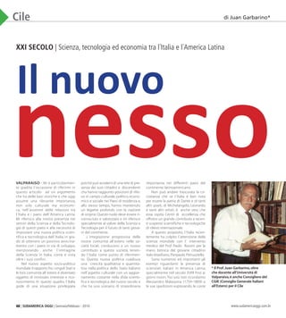 48 | SUDAMERICA OGGI | Gennaio/Febbraio - 2010 www.sudamericaoggi.com.br
Cile
XXI SECOLO | Scienza, tecnologia ed economia tra l´Italia e l´America Latina
VALPARAISO - Mi é particolarmen-
te gradita l´occasione di riferirmi in
questo articolo ad un argomento
che ha delle basi storiche e che oggi
assume una rilevante importanza,
non solo culturale ma economi-
ca, nell´avvenire delle relazioni tra
l´Italia e i paesi dell´America Latina.
Mi riferisco alla nostra presenza nei
settori della Scienza e della Tecnolo-
gía di questi paesi e alla necessitá di
impostare una nuova política scien-
tifica e tecnologica dell´Italia, in gra-
do di ottenere un positivo avvicina-
mento con i paesi in via di sviluppo,
menzionando anche l´immagine
della Scienza in Italia, come é vista
oltre i suoi confini.
Nel nuovo aspetto socio-politico
mondiale il rapporto fra i singoli Stati e
le loro comunitá all´estero é diventato
oggetto di rinnovato interesse e rico-
noscimento. In questo quadro, l´Italia
gode di una situazione privilegiata
poiché puó avvalersi di una rete di pre-
senza dei suoi cittadini e discendenti
cha hanno raggiunto posizioni di rilie-
vo in campo culturale, político, econo-
mico e sociale nei Paesi di residenza e,
allo stesso tempo, hanno mantenuto
un legame profondo con la nazione
di origine. Questo ruolo deve essere ri-
conosciuto e valorizzato e mi riferisco
specialmente al valore della Scienza e
Tecnologia per il futuro di tanti giova-
ni del continente.
L´integrazione progressiva delle
nostre comunitá all´estero nelle so-
cietá locali, conducono a un nuovo
contributo a queste societá, tenen-
do l´Italia come punto di riferimen-
to. Questa nuova política coadiuva
una crescita qualitativa e quantita-
tiva nella política dello Stato Italiano
nell´aspetto culturale con un aggior-
namento costante nella sfida scienti-
fica e tecnologica del nuovo secolo e
che ha uno scenario di straordinaria
importanza nei differenti paesi del
continente latinoamericano.
Non può andare trascurata la cir-
costanza che se l´Italia é ben nota
per essere la patria di Dante e di tanti
altri poeti, di Michelangelo, Leonardo
e tanti altri artisti, é anche vero che
essa ospita Centri di eccellenza che
offrono un grande contributo a recen-
ti scoperte scientifiche e tecnologiche
di rilievo internazionale.
A questo propósito, l´Italia recen-
temente ha colpito l´attenzione della
scienza mondiale con l´ intervento
medico del Prof. Paolo Rossini per la
mano biónica del giovane cittadino
italo-brasiliano, Pierpaolo Petruzziello.
Sono numerosi ed importanti gli
esempi riguardanti la presenza di
scienziati italiani in America Latina,
specialmente nel secolo XVIII fino ai
giorni nostri.Tra i piú noti ricordiamo
Alessandro Malaspina (1754-1809) e
le sue spedizioni esplorando le coste
di Juan Garbarino*
Il nuovo
nesso
* Il Prof.Juan Garbarino,oltre
che docente all’Universitá di
Valparaiso,è anche Consigliere del
CGIE (Consiglio Generale Italiani
all’Estero) per il Cile
03_Chile.indd 48 08.02.10 05:00:20
 
