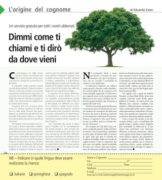 Gennaio/Febbraio - 2010 | SUDAMERICA OGGI | 51www.sudamericaoggi.com.br
L’origine del cognome
Un servizio gratuito per tutti i nostri abbonati
Dimmi come ti
chiami e ti dirò
da dove vieni
C
i accompagna sin dalla nostra
nascita, e siamo così abituati a lui
che lo pronunciamo senza avere
con tutto la curiosità di conoscerne il si-
gniﬁcato.
Il cognome sorge quando l’uomo
avendo abbandonato il sistema tribale e
del clan,cominciò a vivere in una società
organizzata socialmente.Il cognome,o il
secondo nome serviva per differenziarsi
dagli altri mermbri dei diversi gruppi fa-
miliari che comp-onevano l’agglomera-
to umano dove viveva.
Possiamo dire che un primo passo
verso un sistema moderno di onoma-
stica fu dato dagli Etruschi, daí quali i
Romani ne adottarono gli elementi tra-
dizionali: Praenomen, Nomen e Cogno-
men.Maqual’eralafunzione diquestitre
elementi?
Prendiamo come esempio Caio Giu-
lio Cesare, il famoso generale e politico
della storia romana.Caio è il praenomen,
equivalente alnostro nome dibattesimo,
Giulio è il nomen, dalla “gens” Julia (per
gens erano considerati gruppi di fami-
glie unite da comuni vincoli di sangue) e
Cesare è il cognomen, che più che altro
è un soprannome.Malgrado l’afﬁnità del
termine, era il nomen, che più si asso-
migliava al cognome moderno. Questo
sistema però era adottato appena dalle
classi patrizie e equestri. Il popolo, ossia
la plebe romana, più che altro adottava
il sistema patronimico e matronimico:
tizio(a) ﬁglio(a) di caio(a) che è quello dei
popoli semiti (arabo e ebreo) che ancora
usano i termini ibm e ben,che nelle due
lingue hanno il signiﬁcato di ﬁglio.
In seguito, con la caduta dell’Impe-
ro Romano, in pieno Medio Evo, ci fu
un completo rimescolamento sociale,
causato principalmente dalle invasioni
di altri popoli con differenti usi, costu-
mi e tradizioni. Cadde anche il tradi-
zionale sistema onomastico romano,
continuando però il popolo a adottare
il sistema patronimico e matronimico.
Fu esattamente in questo periodo che
iniziarono a sorgere i primi cognomi ita-
liani moderni.
Con l’avanzare dei secoli, in piena
epoca feudale, con la consolidazione
dei grandi borghi e città, sempre per
necessità di distinguersi, dato che c’era
una convivenza con elementi differenti,
gli uomini iniziariono ad adottare come
secondo nome,forme ottenute da nomi
personali, soprannomi che si riferivano
a caratteristiche ﬁsiche o morali, attività,
determinativi etnici (dal luogo di origi-
ne) e così via.
N
os acompanha desde o nosso
nascimento, e estamos tão acos-
tumados a ele, que o pronuncia-
mos, sem ter contudo a curiosidade de
conhecer o seu signiﬁcado.
O sobrenome (cognome, em italiano)
surgiu quando o homem, tendo abandona-
do o sistema tribal e do clã, começou a viver
numa sociedade organizada. O sobrenome,
ou o segundo nome, serviu justamente para
diferenciar-se dos outros membros dos di-
ferentes grupos familiares que formavam o
aglomerado onde vivia.
Deformaresumida,podemosdizerque
um primeiro passo em direção de um siste-
ma moderno de onomástica foi dado pelo
Etruscos, dos quais os Romanos copiaram
os três elementos tradicionais:Praenomen,
Nomen e Cognomen. Mas como funcio-
navam, ou melhor, qual era a função des-
ses três elementos?
Por exemplo: em Caio Julio Cesar, o fa-
moso e conhecido general e politico da histó-
ria romana, Caio é o praenomen, equivalente
ao nosso nome de batismo; Julio é o nomen,
da “gens” Julia (por gens se entendia um
complexo da famílias unidas por vínculos de
sangue comuns) e Cesar é o cognomen, que
pelo mais é um apelido. Apesar da aﬁnidade
do termo, era o nomen o que mais se aproxi-
mava do sobrenome moderno. Esse sistema
porém era adotado apenas pelas classes patrí-
cias e equestres. O povo, ou seja a plebe ro-
mana, usava pelo mais o sistema patronímico
e matronímico, ou seja “fulano(a) ﬁlho(a) de
sicrano(a)”, que nada mais é aquele dos povos
semitas (árabe e judeu), que ainda usam os
termos ibn e ben, que nas duas línguas signi-
ﬁcam justamente ﬁlho.
Em seguida, com a queda do Império
Romano, em plena Idade Média, houve uma
completa reviravolta social, devido princi-
palmente às invasões de outros povos com
diferentes usos, costumes e tradições. Caiu
também o tradicional sistema onomástico ro-
mano, continuando porém o povo a adotar o
sistema patronímico e matronímico. Foi justa-
mente nesse período que começaram a surgir
os primeiros sobrenomes italianos modernos.
Com o avançar dos séculos, já em ple-
na época feudal, e com a consolidação dos
grande burgos e cidades, sempre obrigados
pela necessidade de diferenciar-se, já que
existia uma convivência com elementos
diferentes, os homens começaram a adotar
como segundo nome (daqui a explicação do
termo italiano cognome, que propriamen-
te signiﬁca com nome), formas obtidas de
nomes pessoais, apelidos que se referiam a
características físicas , morais, atividade, de-
terminativos étnicos (do lugar de origem) e
assim por diante.
L’origine del cognomeL’origine del cognome
Un servizio gratuito per tutti i nostri abbonati
Dimmi come ti
chiami e ti dirò
L’origine del cognome
✁
NB – Indicare in quale lingua deve essere
realizzata la ricerca:
Nome e Cognome ______________________________
Via ________________________nº _______________
Città ____________________ Stato _______________
Telefono _____________________________________
E-mail _______________________________________
Enviar para o e-mail:sudamericaoggi@sudamericaoggi.com.br italiano  portoghese  spagnolo
di Eduardo Coen
03_Cognome.indd 51 17.02.10 11:49:30
 