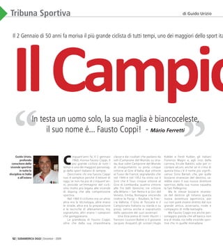 52 | SUDAMERICA OGGI | Dicembre - 2009
”“
Tribuna Sportiva
Il 2 Gennaio di 50 anni fa moriva il più grande ciclista di tutti tempi, uno dei maggiori dello sport italian
C
inquant’anni fa’, il 2 gennaio
1960, moriva Fausto Coppi, il
piú grande ciclista di tutti i
tempi e uno dei maggiori personag-
gi dello sport italiano di sempre.
Descrivere chi era Fausto Coppi
non é semplice perché il lettore di
oggi, se non ha piú di cinquant’an-
ni, posside un’immagine del cicli-
smo molto piú legata alle vicende
di doping che alla competizione
sportiva.
Nel 1960 il ciclismo era un altro:
altra era la tecnologia, altre erano
le strade, altra era la preparazione
e le tecniche di allenamento, ma,
soprattutto, altri erano i campioni
che gareggiavano.
La grandezza di Fausto Coppi,
oltre che dalla sua straordinaria
classe e dai risultati che parlano da
soli (Campione del Mondo su stra-
da; due volte Campione del Mondo
di inseguimento su pista; cinque
vittorie al Giro d’Italia; due vittorie
al Tuour de France, segnalando che
nel 1949 e nel 1952 ha vinto sia il
Giro che il Tour; cinque vittorie al
Giro di Lombardia; quattro vittorie
alle Tre Valli Varesine; tre vittorie
alla Milano – San Remo e ai Giri del
Veneto, Emilia, Romagna vincendo
inoltre la Parigi – Roubaix, la Frec-
cia Vallona, il Giro di Toscana e il
Campionato Italiano su starda e su
pista), veniva anche e soprattutto
dallo spessore dei suoi avversari.
Una lista piena di nomi illustri: i
francesi Louison Bobet e il giovane
Jacques Anquetil, gli svizzeri Hugo
Koblet e Ferdi Kubler, gli italiani
Fiorenzo Magni e, agli inizi della
carriera, Ercole Baldini, solo per ri-
cordare alcuni, anche se in cima di
questa lista c’é il nome piú signifi-
cativo: Gino Bartali, che, per qulle
bizzarre stranezze del destino, sa-
rebbe stato il suo nuovo direttore
sportivo, della sua nuova squadra,
la San Pellegrino.
Ma le stesse bizzarre stranez-
ze del destino gli tolsero questa
nuova avventura agonistica, per
cui non poté essere diretto dal suo
grande amico, avversario, rivale e
compagno di mille battaglie.
Ma Fausto Coppi era anche per-
sonaggio, parola che all’epoca non
era di moda, sia nelle vicende spor-
tive che in quelle monadane.
In testa un uomo solo, la sua maglia è biancoceleste,
il suo nome é... Fausto Coppi! - Mário Ferretti
Guido Urizio,
profondo
conscitore delle
vicende sportive
in tutte le
discipline in Itália
e all’estero
di Guido Urizio
IlCampio
03_Sport.indd 52 09.02.10 17:25:36
 
