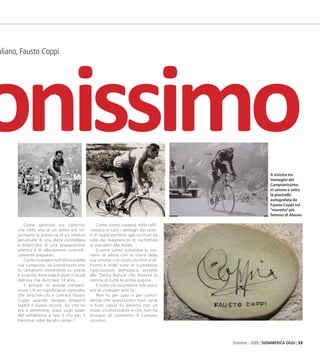 Dicembre - 2009 | SUDAMERICA OGGI | 53
t italiano, Fausto Coppi
Come sportivo, era convinto
che nella vita di un atleta era im-
portante la presenza di un medico
personale, di una dieta controllata
e bilanciata, di una preparazione
atletica e di allenamenti scientifi-
camente preparati.
Come ricordato nell’elenco delle
sue conquiste, va sottolineato che
fu campione imbattibile su strada
e su pista, dove stabilí pure il recod
dell’ora che duró ben 14 anni.
E prorpio in questa competi-
zione c’é un significativo episodio,
che descrive chi e com’era Fausto
Coppi: quando Jacques Anquetil
stabilí il nuovo record, lui, che ne
era il detentore, stava sugli spalti
del velodromo a fare il tifo per il
francese: robe da altri tempi !
Come uomo, credeva nella raffi-
natezza in tutti i dettagli: dai vesti-
ti di taglio perfetto agli occhiali da
sole, dai maglioncini di cachemire
ai soprabiti alla moda.
E come uomo sconvolse lo sce-
nario di allora con la storia della
sua unione con Giulia Occhini e af-
frontó e sfidó tutte le scandalose
ripercussioni dell’epoca, accanto
alla “Dama Bianca” che diventó la
notizia di tutte le prime pagine.
E tutto ció succedeva solo poco
piú di cinquant’anni fa’.
Non fu per caso o per coinci-
denza che quest’uomo fuori serie
e fuori classe fu definito con un
titolo incontestabile e che non ha
bisogno di commenti: Il Campio-
nissimo!
onissimoA sinistra tre
immagini del
Campionissimo
in azione e sotto
lá piastrella
autografata da
Fausto Coppi sul
“muretto”più
famoso di Alassio
03_Sport.indd 53 09.02.10 17:25:39
 