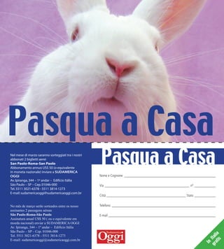 Pasqua a Casa
Nel mese di marzo saranno sorteggiati tra i nostri
abbonati 2 biglietti aerei
San Paolo-Roma-San Paolo
Abbonamento annuo US$ 50 (o equivalente
in moneta nazionale) inviare a SUDAMERICA
OGGI
Av.Ipiranga,344 – 1º andar – Edifício Itália
São Paulo – SP – Cep.01046-000
Tel.5511 3021-6378 - 5511 3814-1273
E-mail:sudamericaoggi@sudamericaoggi.com.br
No mês de março serão sorteados entre os nosso
assinantes 2 passagens aéreas
São Paulo-Roma-São Paulo
Assinatura anual US$ 50 ( ou o equivalente em
moeda nacional) enviar a SUDAMERICA OGGI
Av. Ipiranga, 344 – 1º andar – Edifício Itália
São Paulo – SP – Cep. 01046-000
Tel. 5511 3021-6378 - 5511 3814-1273
E-mail: sudamericaoggi@sudamericaoggi.com.br
Pasqua a Casa
Nome e Cognome ____________________________________________________
Via ________________________________________________ nº ____________
Città _____________________________________________ Stato ____________
Telefono ___________________________________________________________
E-mail _____________________________________________________________
In
Italia
gratis
02_pascoa.indd 54 21.12.09 08:40:06
 