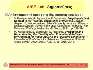 Εργαστήριο Τεχνητής Νοημοσύνης και Μηχανικής Συστημάτων (AISE Lab) 23/11/15
10
 Απόσπασμα από πρόσφατες δημοσιεύσεις (συνέχεια):
 S. Panagiotakis, R. Agoutoglou, K. Vassilakis, Adapting Medical
Content to the Terminal Capabilities of Wireless Devices,
chapter 14, in book entitled: E-Healthcare Systems and Wireless
Communications: Current and Future Challenges, edited by Prof.
Mohamed Watfa, published by IGI Global, 2011, pp. 288-314.
 M. Kalogerakis, E. Skarsoulis, G. Piperakis, Evaluating and
Understanding the Usability of an Educational Software
Environment for Public Aquaria and Museum Exhibitions, 1st
International Conference for Advanced Research in Scientific
Areas (ARSA 2012), Dec 3-7, 2012, pp. 2038- 2041.
AISE Lab: Δημοσιεύσεις
 