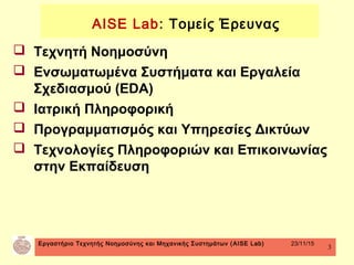 Εργαστήριο Τεχνητής Νοημοσύνης και Μηχανικής Συστημάτων (AISE Lab) 23/11/15
3
 Τεχνητή Νοημοσύνη
 Ενσωματωμένα Συστήματα και Εργαλεία
Σχεδιασμού (EDA)
 Ιατρική Πληροφορική
 Προγραμματισμός και Υπηρεσίες Δικτύων
 Τεχνολογίες Πληροφοριών και Επικοινωνίας
στην Εκπαίδευση
AISE Lab: Τομείς Έρευνας
 