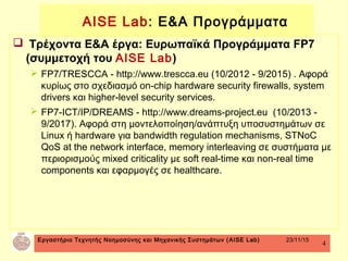 Εργαστήριο Τεχνητής Νοημοσύνης και Μηχανικής Συστημάτων (AISE Lab) 23/11/15
4
 Τρέχοντα Ε&Α έργα: Ευρωπαϊκά Προγράμματα FP7
(συμμετοχή του AISE Lab)
 FP7/TRESCCA - http://www.trescca.eu (10/2012 - 9/2015) . Αφορά
κυρίως στο σχεδιασμό on-chip hardware security firewalls, system
drivers και higher-level security services.
 FP7-ICT/IP/DREAMS - http://www.dreams-project.eu (10/2013 -
9/2017). Αφορά στη μοντελοποίηση/ανάπτυξη υποσυστημάτων σε
Linux ή hardware για bandwidth regulation mechanisms, STNoC
QoS at the network interface, memory interleaving σε συστήματα με
περιορισμούς mixed criticality με soft real-time και non-real time
components και εφαρμογές σε healthcare.
AISE Lab: Ε&Α Προγράμματα
 