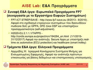 Εργαστήριο Τεχνητής Νοημοσύνης και Μηχανικής Συστημάτων (AISE Lab) 23/11/15
5
 Συναφή Ε&Α έργα: Ευρωπαϊκά Προγράμματα FP7
(συνεργασία με το Εργαστήριο Ευφυών Συστημάτων)
 FP7-ICT STREP/SAVE - http://www.fp7-save.eu (9/2013 - 8/2016) .
Αφορά στο σχεδιασμό ετερογενών συστημάτων που διασυνδέουν
multicore SoC με GPPA, DFE ή/και DSP και υποστηρίζουν
προσαρμοστικότητα (self-adjustment).
 H2020-EU.2.1.1.1/TAPPS -
http://cordis.europa.eu/project/rcn/194284_en.html (1/1/2015-
31/12/2017) Αφορά την ανάπτυξη Secure Apps με υποστήριξη real-
time σε automotive (ECU protection) και healthcare (smart trolley)
 Τρέχοντα Ε&Α έργα: Ελληνικά Προγράμματα
 Αρχιμήδης ΙΙΙ: Ιεραρχικά Κοινόχρηστα Συστήματα Μνήμης για
Ενσωματωμένες Εφαρμογές. Αφορά την ανάπτυξη πρότυπων
επικοινωνίας για βάσεις δεδομένων και επιστημονικούς υπολογισμούς.
AISE Lab: Ε&Α Προγράμματα
 