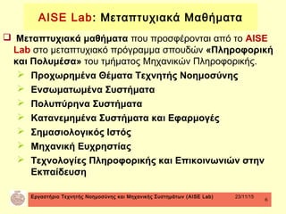 Εργαστήριο Τεχνητής Νοημοσύνης και Μηχανικής Συστημάτων (AISE Lab) 23/11/15
6
 Μεταπτυχιακά μαθήματα που προσφέρονται από το AISE
Lab στο μεταπτυχιακό πρόγραμμα σπουδών «Πληροφορική
και Πολυμέσα» του τμήματος Μηχανικών Πληροφορικής.
 Προχωρημένα Θέματα Τεχνητής Νοημοσύνης
 Ενσωματωμένα Συστήματα
 Πολυπύρηνα Συστήματα
 Κατανεμημένα Συστήματα και Εφαρμογές
 Σημασιολογικός Ιστός
 Μηχανική Ευχρηστίας
 Τεχνολογίες Πληροφορικής και Επικοινωνιών στην
Εκπαίδευση
AISE Lab: Μεταπτυχιακά Μαθήματα
 