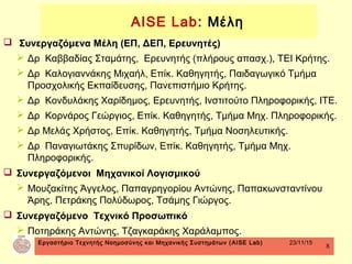 Εργαστήριο Τεχνητής Νοημοσύνης και Μηχανικής Συστημάτων (AISE Lab) 23/11/15
8
 Συνεργαζόμενα Μέλη (ΕΠ, ΔΕΠ, Ερευνητές)
 Δρ Καββαδίας Σταμάτης, Ερευνητής (πλήρους απασχ.), ΤΕΙ Κρήτης.
 Δρ Καλογιαννάκης Μιχαήλ, Επίκ. Καθηγητής, Παιδαγωγικό Τμήμα
Προσχολικής Εκπαίδευσης, Πανεπιστήμιο Κρήτης.
 Δρ Κονδυλάκης Χαρίδημος, Ερευνητής, Ινστιτούτο Πληροφορικής, ΙΤΕ.
 Δρ Κορνάρος Γεώργιος, Επίκ. Καθηγητής, Τμήμα Μηχ. Πληροφορικής.
 Δρ Μελάς Χρήστος, Επίκ. Καθηγητής, Τμήμα Νοσηλευτικής.
 Δρ Παναγιωτάκης Σπυρίδων, Επίκ. Καθηγητής, Τμήμα Μηχ.
Πληροφορικής.
 Συνεργαζόμενοι Mηχανικοί Λογισμικού
 Μουζακίτης Άγγελος, Παπαγρηγορίου Αντώνης, Παπακωνσταντίνου
Άρης, Πετράκης Πολύδωρος, Τσάμης Γιώργος.
 Συνεργαζόμενο Τεχνικό Προσωπικό
 Ποτηράκης Αντώνης, Τζαγκαράκης Χαράλαμπος.
AISE Lab: Μέλη
 