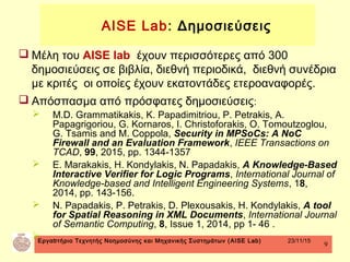 Εργαστήριο Τεχνητής Νοημοσύνης και Μηχανικής Συστημάτων (AISE Lab) 23/11/15
9
 Μέλη του AISE lab έχουν περισσότερες από 300
δημοσιεύσεις σε βιβλία, διεθνή περιοδικά, διεθνή συνέδρια
με κριτές οι οποίες έχουν εκατοντάδες ετεροαναφορές.
 Απόσπασμα από πρόσφατες δημοσιεύσεις:
 M.D. Grammatikakis, K. Papadimitriou, P. Petrakis, A.
Papagrigoriou, G. Kornaros, I. Christoforakis, O. Tomoutzoglou,
G. Tsamis and M. Coppola, Security in MPSoCs: A NoC
Firewall and an Evaluation Framework, IEEE Transactions on
TCAD, 99, 2015, pp. 1344-1357
 E. Marakakis, H. Kondylakis, N. Papadakis, A Knowledge-Based
Interactive Verifier for Logic Programs, International Journal of
Knowledge-based and Intelligent Engineering Systems, 18,
2014, pp. 143-156.
 N. Papadakis, P. Petrakis, D. Plexousakis, H. Kondylakis, A tool
for Spatial Reasoning in XML Documents, International Journal
of Semantic Computing, 8, Issue 1, 2014, pp 1- 46 .
 .
AISE Lab: Δημοσιεύσεις
 