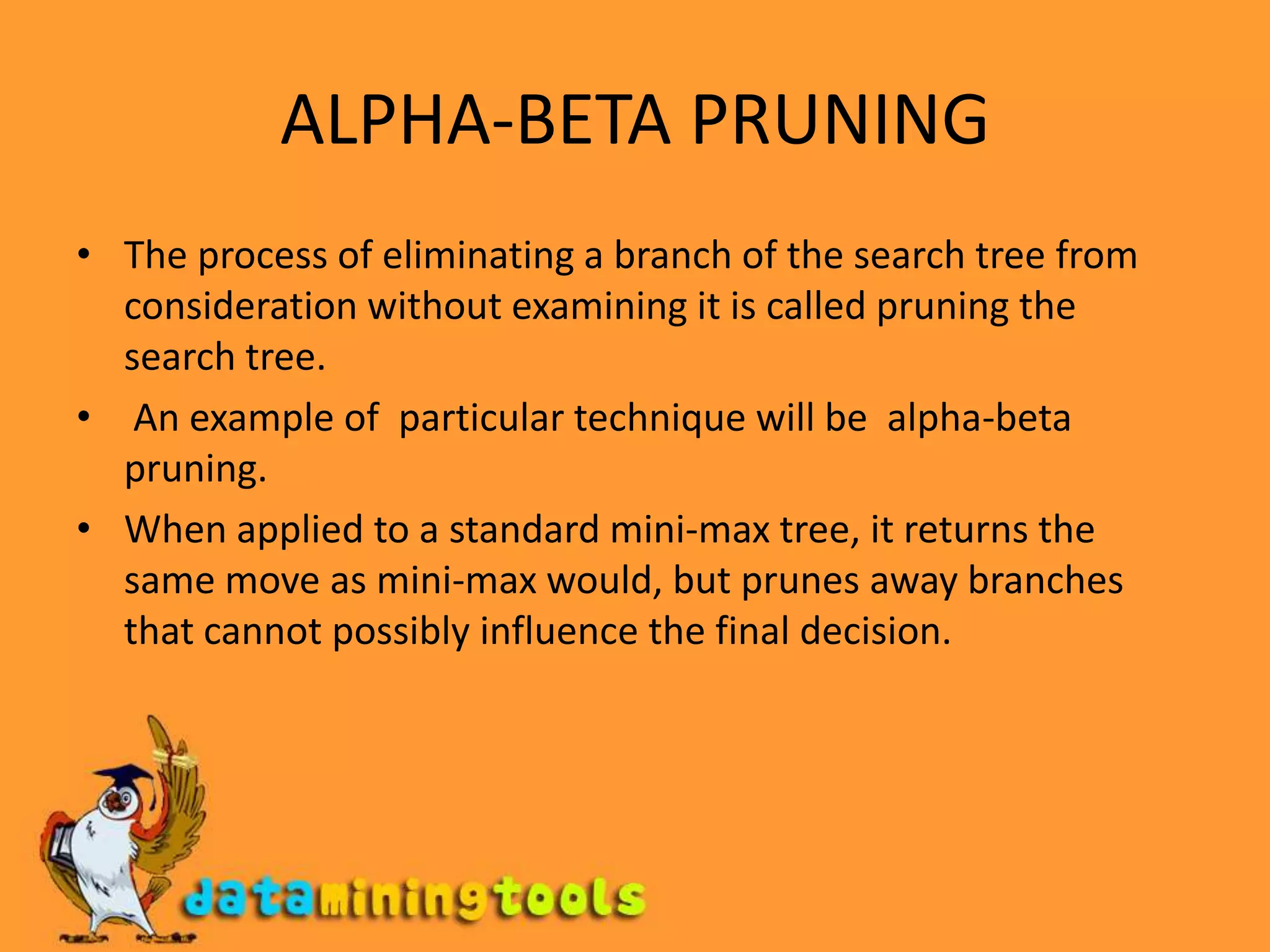 ALPHA-BETA PRUNINGThe process of eliminating a branch of the search tree from consideration without examining it is called pruning the search tree. An example of  particular technique will be  alpha-beta pruning. When applied to a standard mini-max tree, it returns the same move as mini-max would, but prunes away branches that cannot possibly influence the final decision.