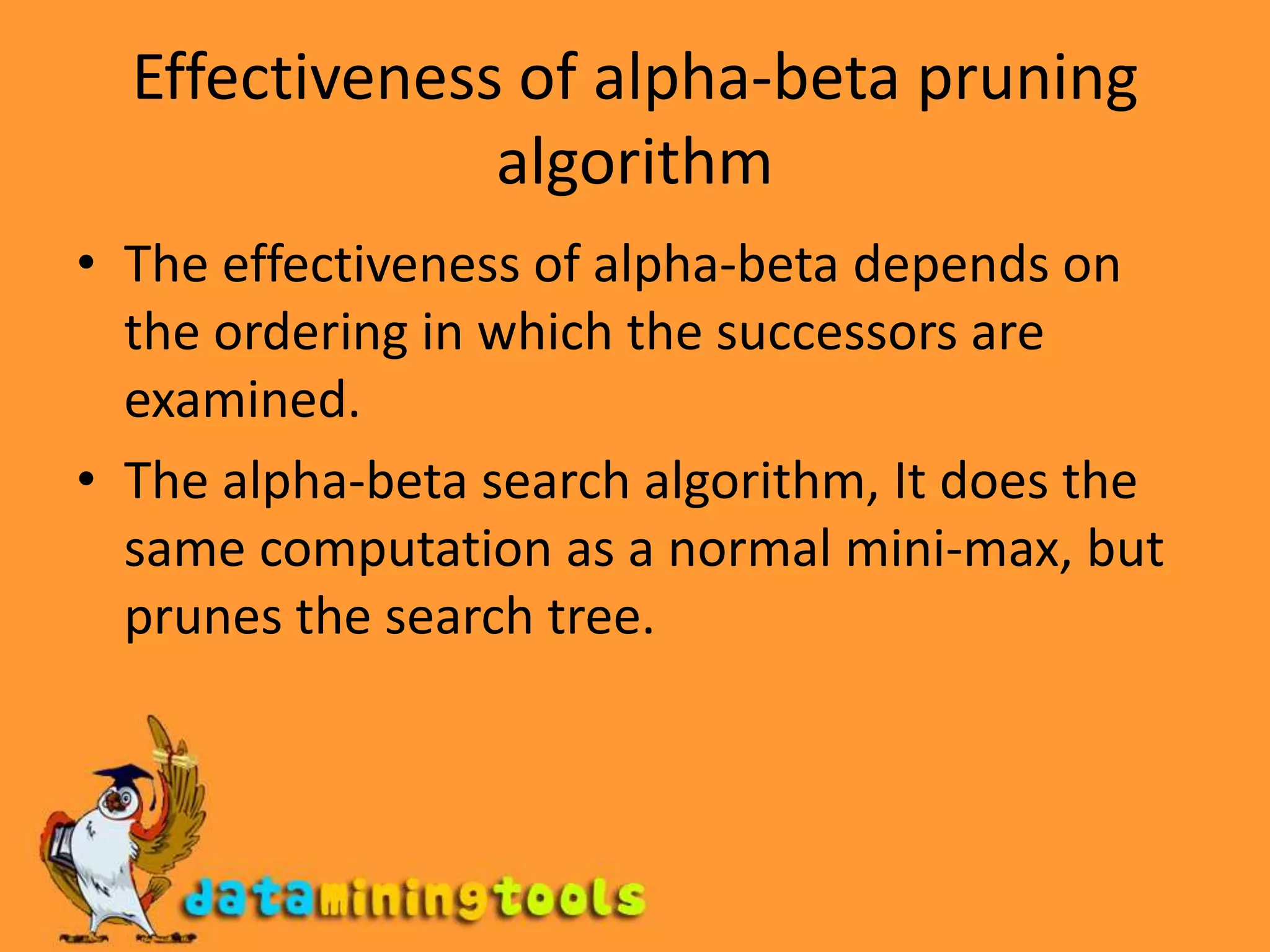 Effectiveness of alpha-beta pruning algorithmThe effectiveness of alpha-beta depends on the ordering in which the successors are examined.The alpha-beta search algorithm, It does the same computation as a normal mini-max, but prunes the search tree.