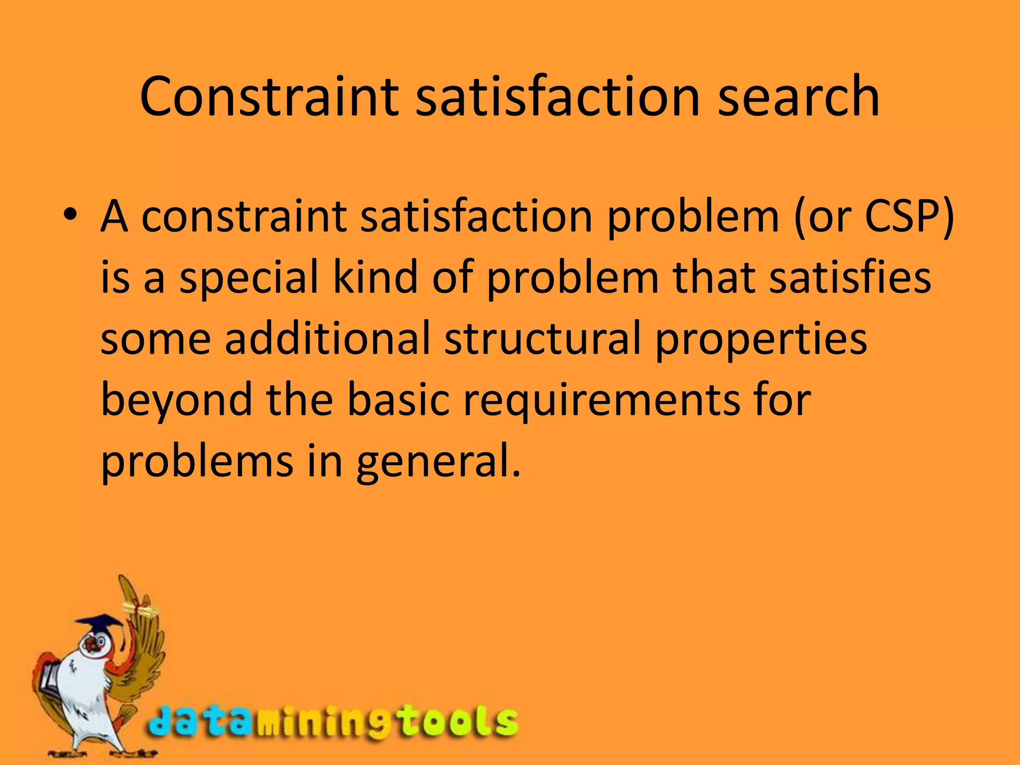 Constraint satisfaction searchA constraint satisfaction problem (or CSP) is a special kind of problem that satisfies some additional structural properties beyond the basic requirements for problems in general.