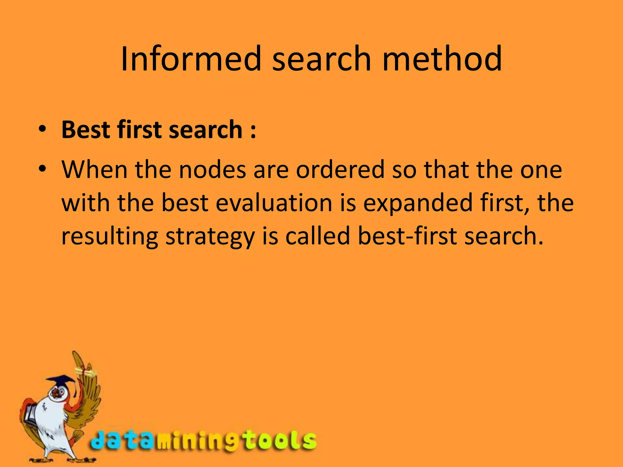 Informed search methodBest first search : When the nodes are ordered so that the one with the best evaluation is expanded first, the resulting strategy is called best-first search.