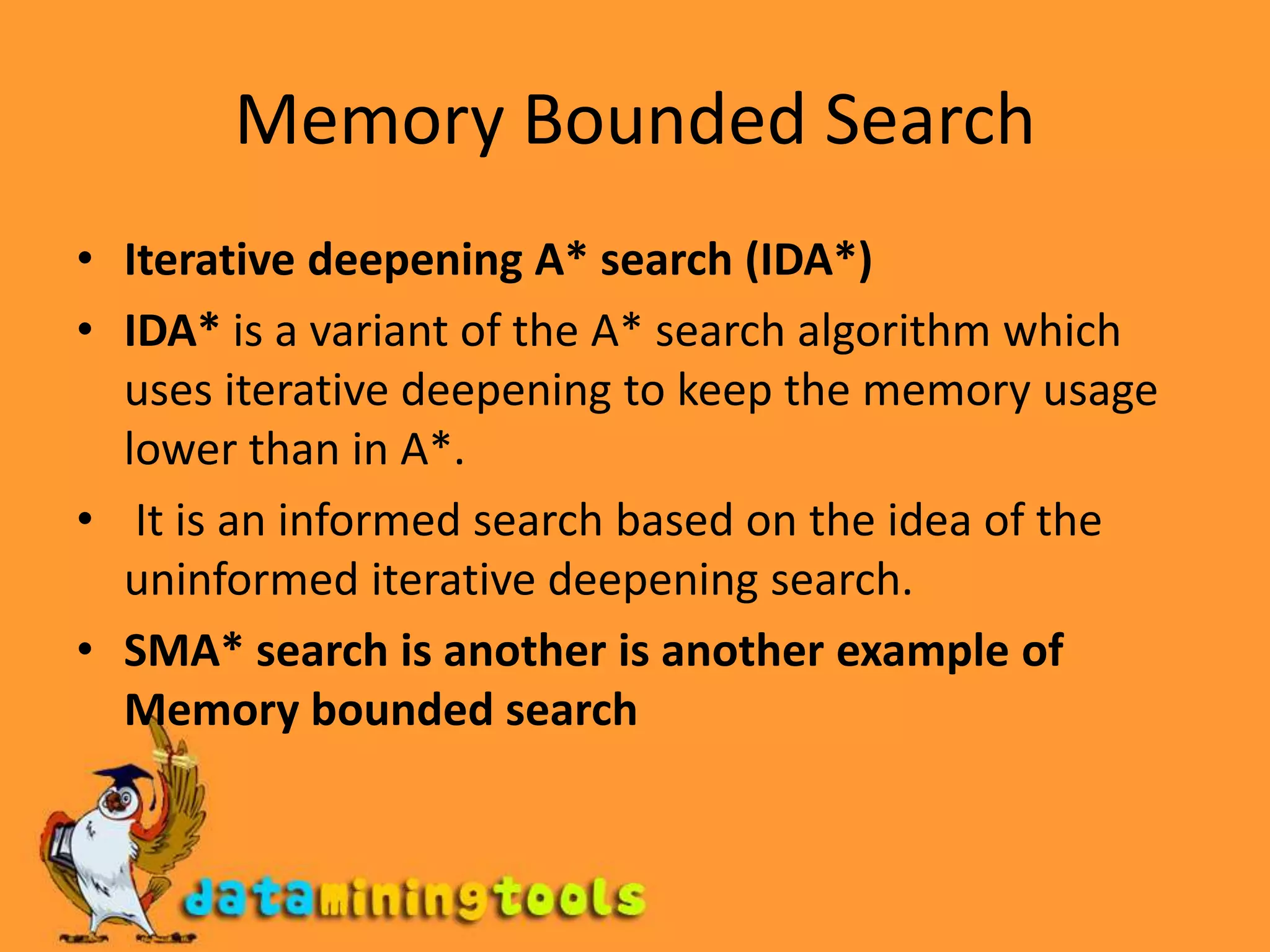 Memory Bounded SearchIterative deepening A* search (IDA*)IDA* is a variant of the A* search algorithm which uses iterative deepening to keep the memory usage lower than in A*. It is an informed search based on the idea of the uninformed iterative deepening search.SMA* search is another is another example of Memory bounded search
