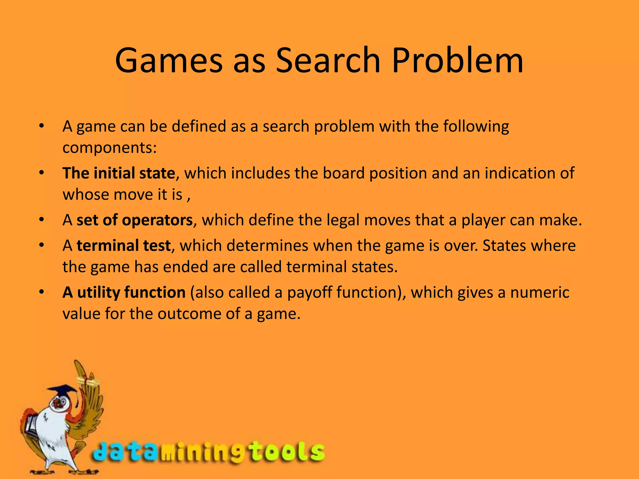 Games as Search ProblemA game can be defined as a search problem with the following components: The initial state, which includes the board position and an indication of whose move it is , A set of operators, which define the legal moves that a player can make. A terminal test, which determines when the game is over. States where the game has ended are called terminal states.A utility function (also called a payoff function), which gives a numeric value for the outcome of a game. 