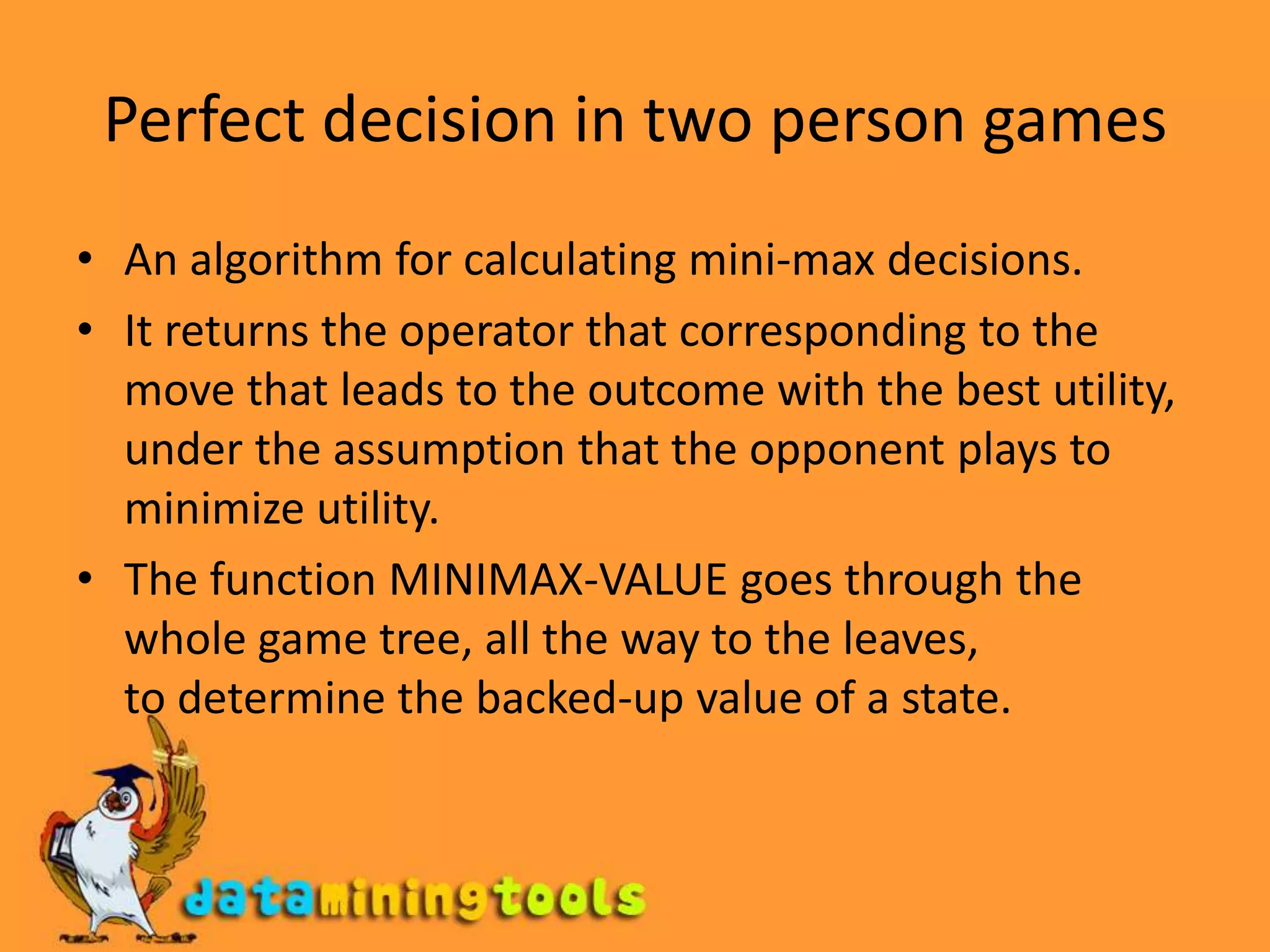 Perfect decision in two person gamesAn algorithm for calculating mini-max decisions. It returns the operator that corresponding to the move that leads to the outcome with the best utility, under the assumption that the opponent plays to minimize utility.The function MINIMAX-VALUE goes through the whole game tree, all the way to the leaves,to determine the backed-up value of a state.