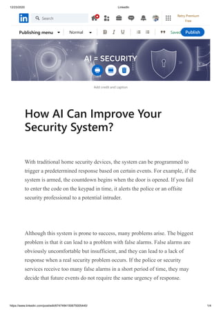 12/23/2020 LinkedIn
https://www.linkedin.com/post/edit/6747494150675005440/ 1/4
Add credit and caption
How AI Can Improve Your
Security System?
With traditional home security devices, the system can be programmed to
trigger a predetermined response based on certain events. For example, if the
system is armed, the countdown begins when the door is opened. If you fail
to enter the code on the keypad in time, it alerts the police or an offsite
security professional to a potential intruder.
Although this system is prone to success, many problems arise. The biggest
problem is that it can lead to a problem with false alarms. False alarms are
obviously uncomfortable but insufficient, and they can lead to a lack of
response when a real security problem occurs. If the police or security
services receive too many false alarms in a short period of time, they may
decide that future events do not require the same urgency of response.
SavedPublishing menu Normal Publish
Search
Retry Premium
Free
 